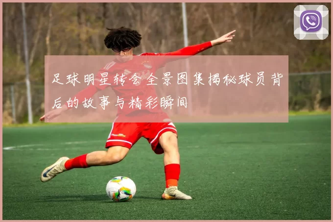 足球明星转会全景图集揭秘球员背后的故事与精彩瞬间