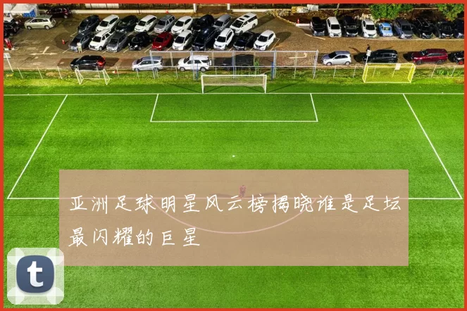 亚洲足球明星风云榜揭晓谁是足坛最闪耀的巨星
