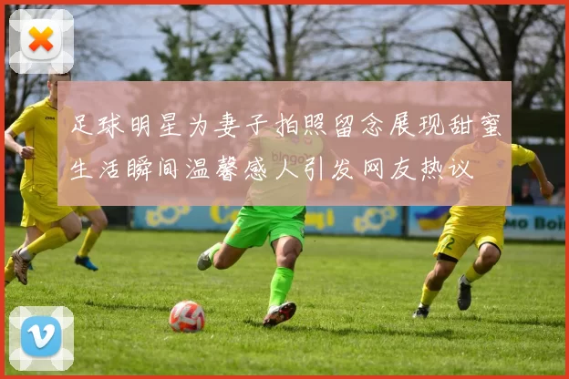 足球明星为妻子拍照留念展现甜蜜生活瞬间温馨感人引发网友热议