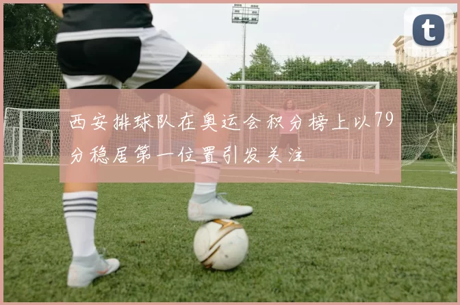 西安排球队在奥运会积分榜上以79分稳居第一位置引发关注