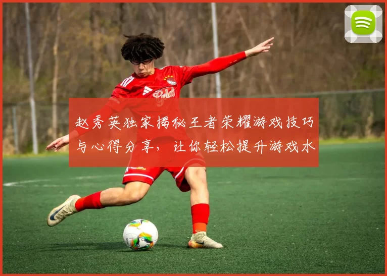 赵秀英独家揭秘王者荣耀游戏技巧与心得分享，让你轻松提升游戏水平