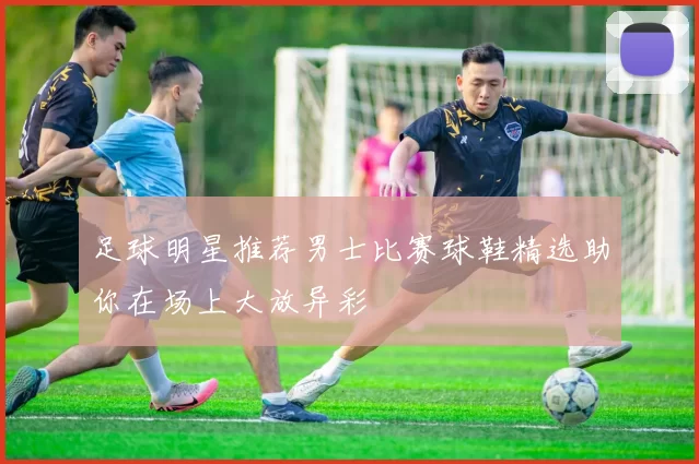足球明星推荐男士比赛球鞋精选助你在场上大放异彩
