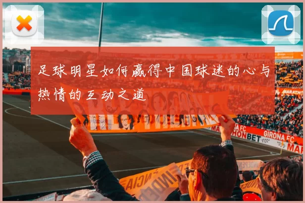 足球明星如何赢得中国球迷的心与热情的互动之道