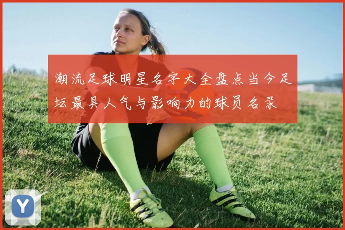 潮流足球明星名字大全盘点当今足坛最具人气与影响力的球员名录