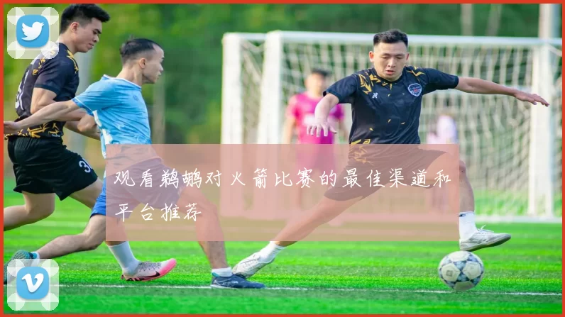 观看鹈鹕对火箭比赛的最佳渠道和平台推荐