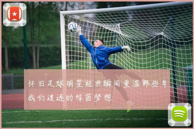 怀旧足球明星经典瞬间重温那些年我们追逐的绿茵梦想
