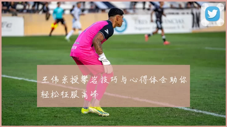 王伟亲授攀岩技巧与心得体会助你轻松征服高峰