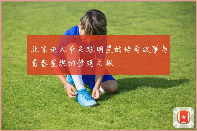 北京老大爷足球明星的传奇故事与青春重燃的梦想之旅