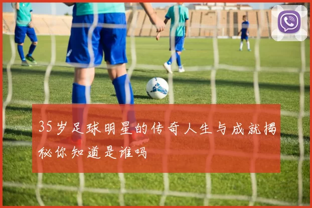 35岁足球明星的传奇人生与成就揭秘你知道是谁吗
