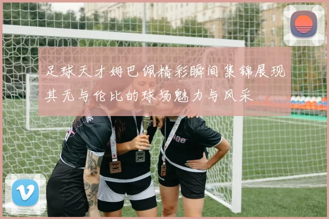 足球天才姆巴佩精彩瞬间集锦展现其无与伦比的球场魅力与风采