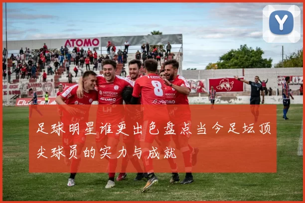 足球明星谁更出色盘点当今足坛顶尖球员的实力与成就