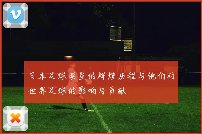 日本足球明星的辉煌历程与他们对世界足球的影响与贡献