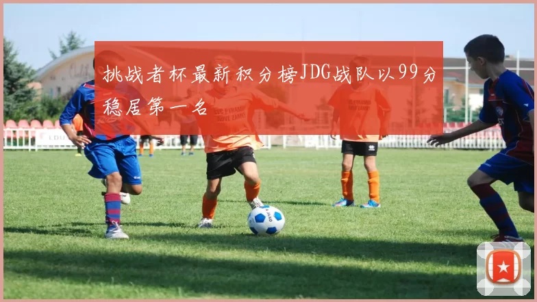 挑战者杯最新积分榜JDG战队以99分稳居第一名