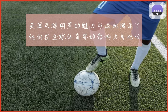 英国足球明星的魅力与成就揭示了他们在全球体育界的影响力与地位