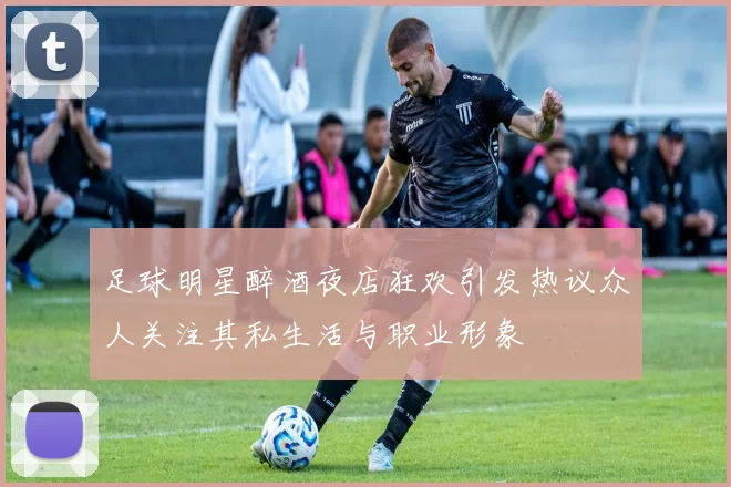 足球明星醉酒夜店狂欢引发热议众人关注其私生活与职业形象