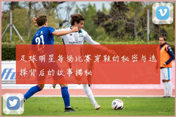 足球明星每场比赛穿鞋的秘密与选择背后的故事揭秘