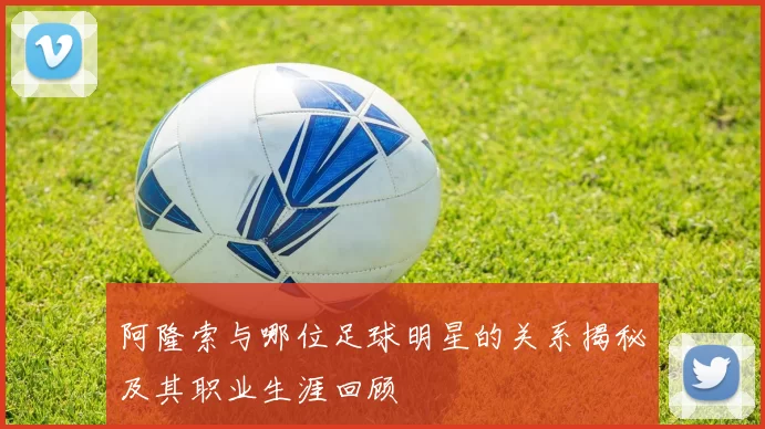 阿隆索与哪位足球明星的关系揭秘及其职业生涯回顾
