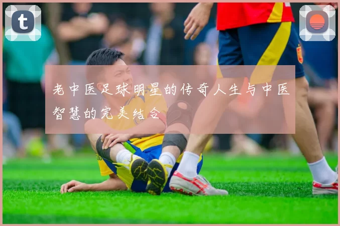 老中医足球明星的传奇人生与中医智慧的完美结合