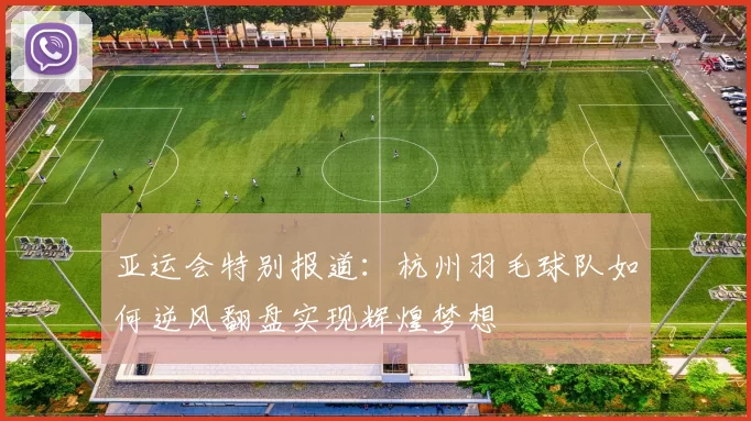 亚运会特别报道：杭州羽毛球队如何逆风翻盘实现辉煌梦想