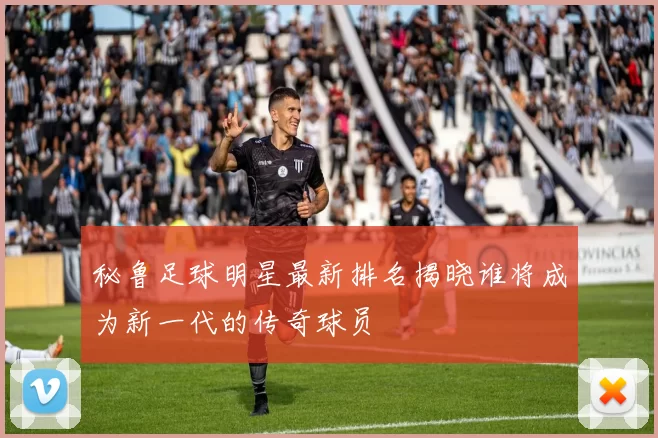 秘鲁足球明星最新排名揭晓谁将成为新一代的传奇球员
