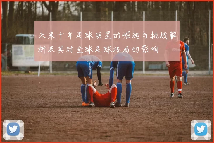 未来十年足球明星的崛起与挑战解析及其对全球足球格局的影响