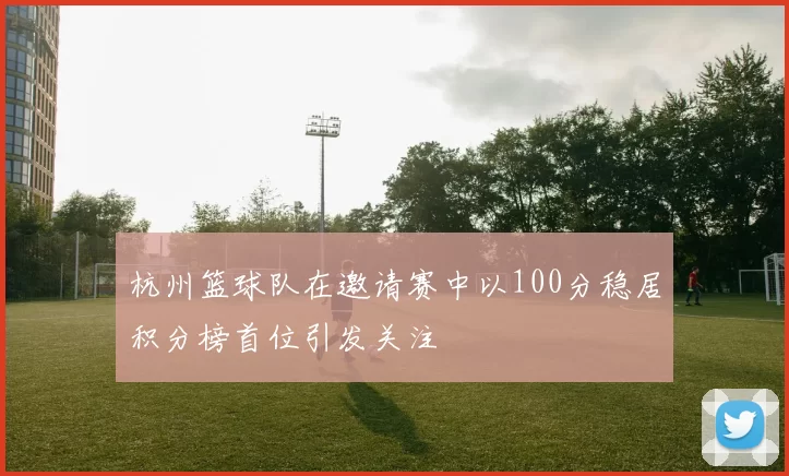 杭州篮球队在邀请赛中以100分稳居积分榜首位引发关注
