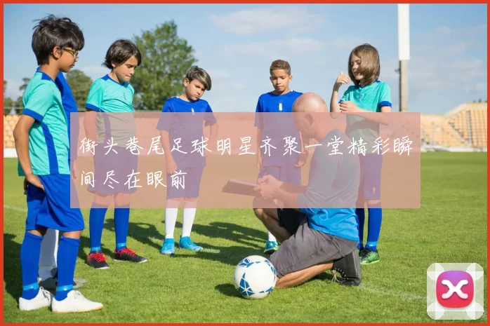 街头巷尾足球明星齐聚一堂精彩瞬间尽在眼前
