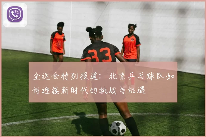 全运会特别报道：北京乒乓球队如何迎接新时代的挑战与机遇