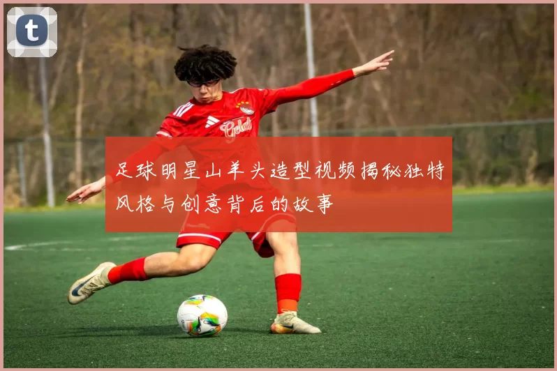 足球明星山羊头造型视频揭秘独特风格与创意背后的故事