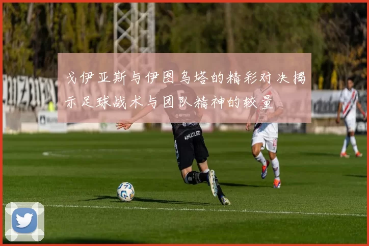 戈伊亚斯与伊图乌塔的精彩对决揭示足球战术与团队精神的较量