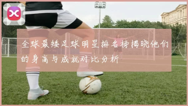 全球最矮足球明星排名榜揭晓他们的身高与成就对比分析