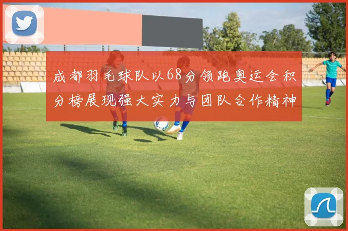 成都羽毛球队以68分领跑奥运会积分榜展现强大实力与团队合作精神