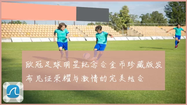 欧冠足球明星纪念合金币珍藏版发布见证荣耀与激情的完美结合