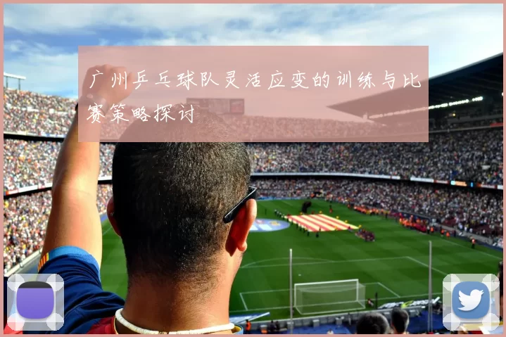 广州乒乓球队灵活应变的训练与比赛策略探讨