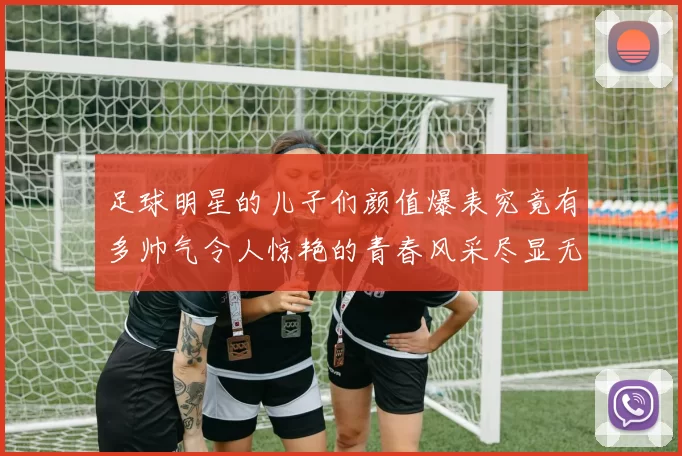 足球明星的儿子们颜值爆表究竟有多帅气令人惊艳的青春风采尽显无遗