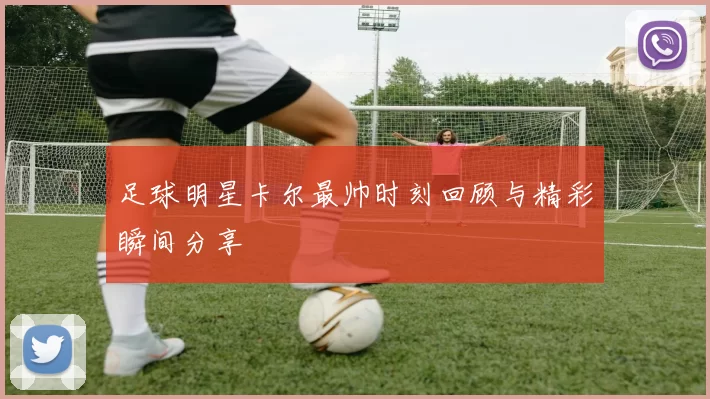 足球明星卡尔最帅时刻回顾与精彩瞬间分享