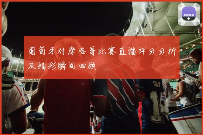 葡萄牙对摩洛哥比赛直播评分分析及精彩瞬间回顾