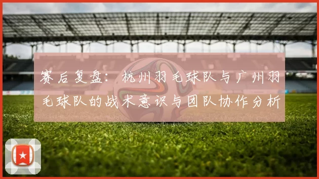 赛后复盘：杭州羽毛球队与广州羽毛球队的战术意识与团队协作分析