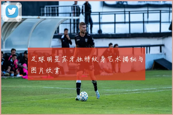 足球明星苏牙独特纹身艺术揭秘与图片欣赏