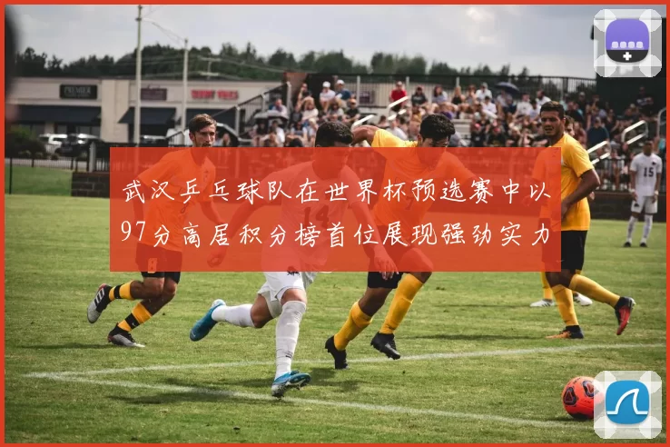 武汉乒乓球队在世界杯预选赛中以97分高居积分榜首位展现强劲实力