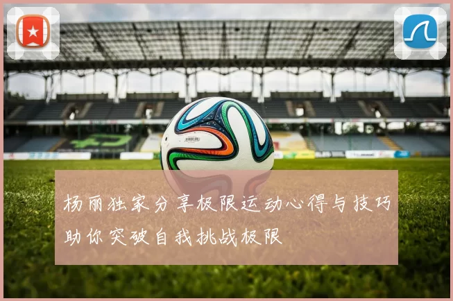 杨丽独家分享极限运动心得与技巧助你突破自我挑战极限