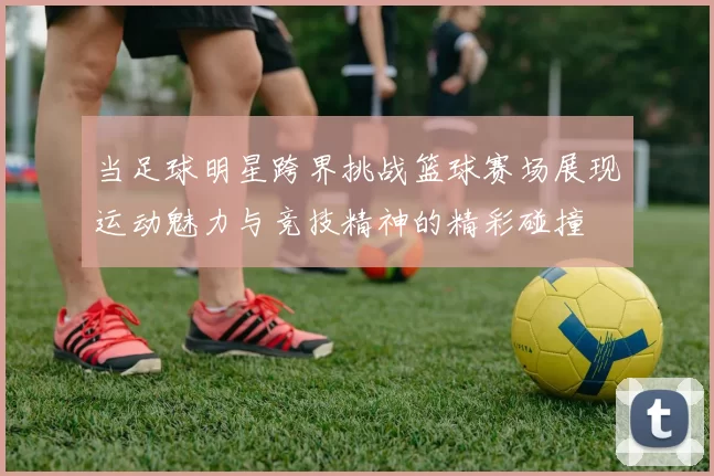 当足球明星跨界挑战篮球赛场展现运动魅力与竞技精神的精彩碰撞