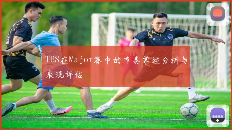 TES在Major赛中的节奏掌控分析与表现评估