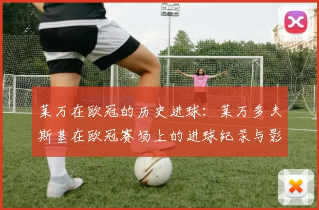 莱万在欧冠的历史进球：莱万多夫斯基在欧冠赛场上的进球纪录与影响