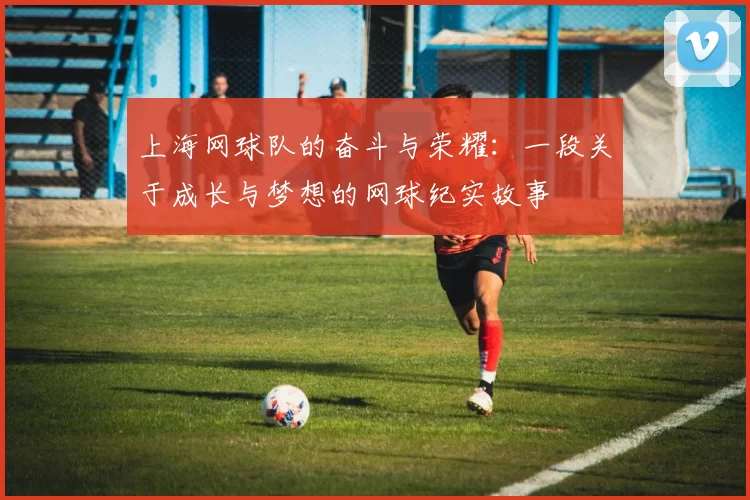 上海网球队的奋斗与荣耀：一段关于成长与梦想的网球纪实故事