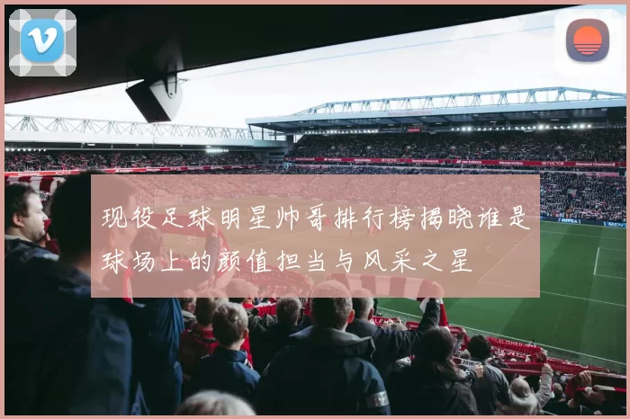 现役足球明星帅哥排行榜揭晓谁是球场上的颜值担当与风采之星