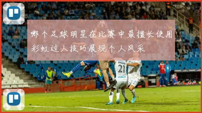 哪个足球明星在比赛中最擅长使用彩虹过人技巧展现个人风采