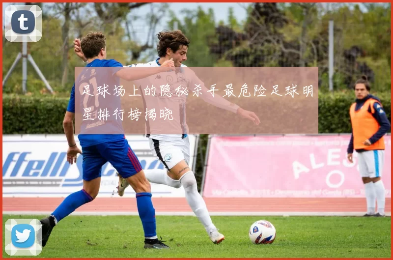 足球场上的隐秘杀手最危险足球明星排行榜揭晓