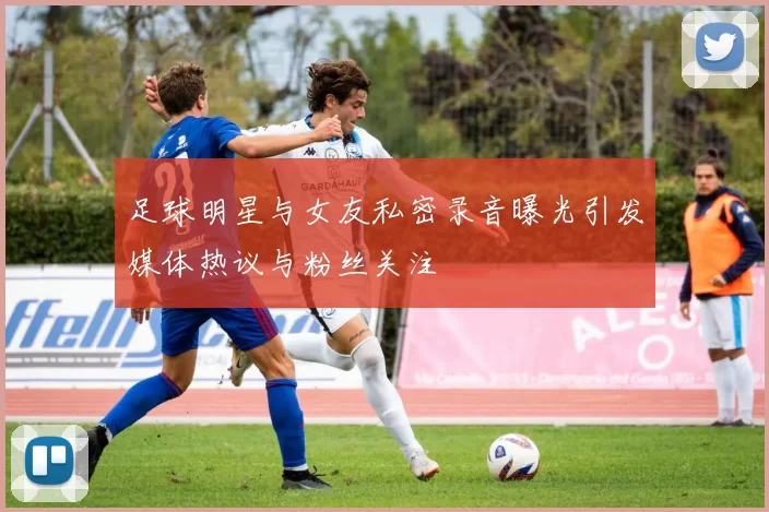 足球明星与女友私密录音曝光引发媒体热议与粉丝关注