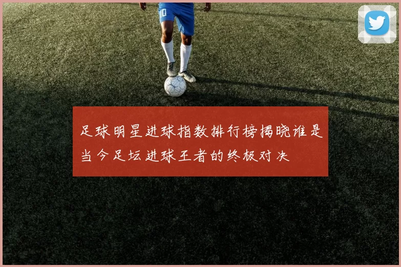 足球明星进球指数排行榜揭晓谁是当今足坛进球王者的终极对决